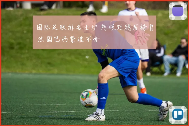 国际足联排名出炉 阿根廷稳居榜首 法国巴西紧追不舍