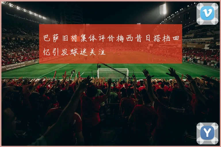 巴萨旧将集体评价梅西昔日搭档回忆引发球迷关注
