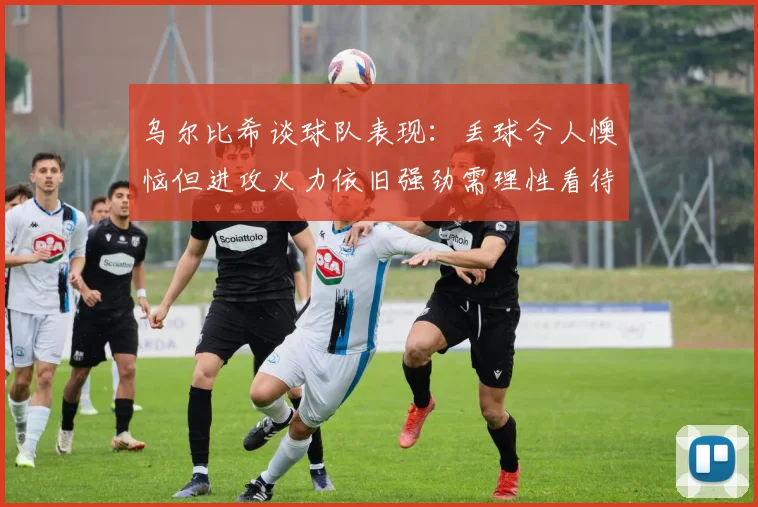 乌尔比希谈球队表现：丢球令人懊恼但进攻火力依旧强劲需理性看待
