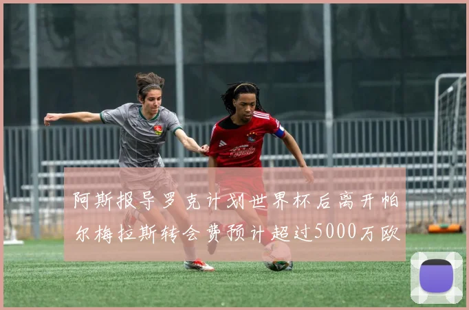 阿斯报导罗克计划世界杯后离开帕尔梅拉斯转会费预计超过5000万欧元