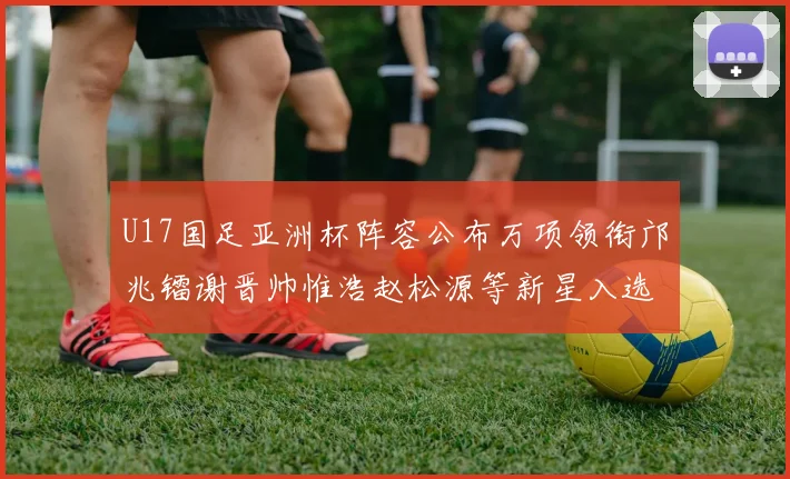 U17国足亚洲杯阵容公布万项领衔邝兆镭谢晋帅惟浩赵松源等新星入选