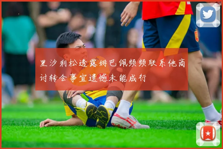 里沙利松透露姆巴佩频频联系他商讨转会事宜遗憾未能成行