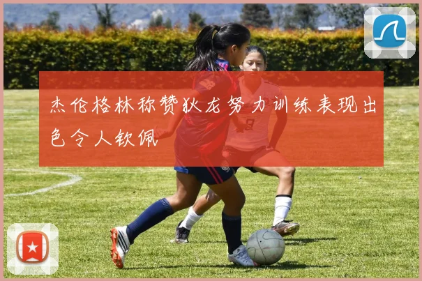 杰伦格林称赞狄龙努力训练表现出色令人钦佩