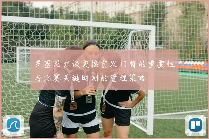 罗塞尼尔谈更换首发门将的重要性与比赛关键时刻的管理策略