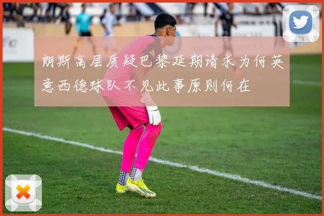 朗斯高层质疑巴黎延期请求为何英意西德球队不见此事原则何在