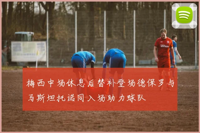 梅西中场休息后替补登场德保罗与马斯坦托诺同入场助力球队