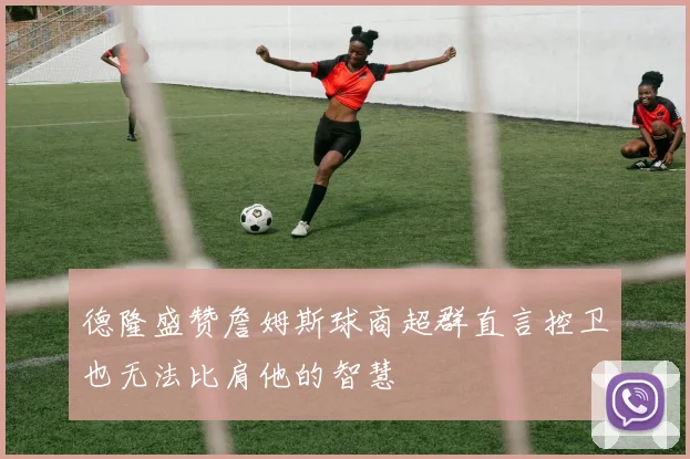 德隆盛赞詹姆斯球商超群直言控卫也无法比肩他的智慧